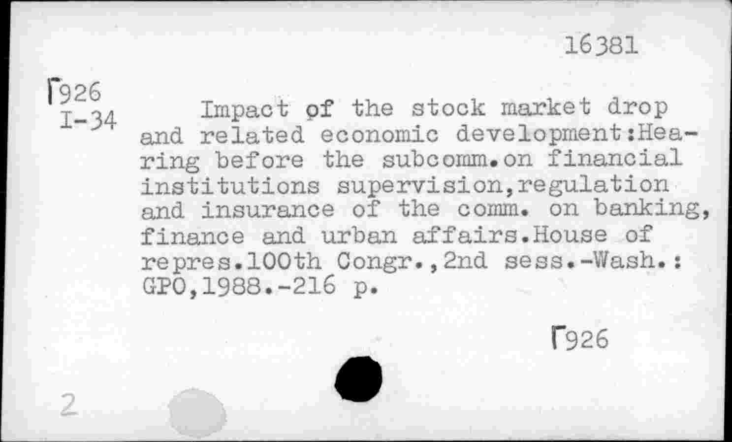 ﻿16381
f926
1-34
Impact pf the stock market drop and related economic development:Hea-ring before the subcomm.on financial institutions supervision,regulation and insurance of the comm, on banking, finance and urban affairs.House of repres.100th Congr.,2nd sess.-Wash.: GIO,1988.-216 p.
f926